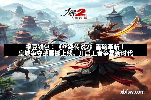 福豆钱包：《丝路传说2》重磅革新！皇城争夺战震撼上线，开启王者争霸新时代